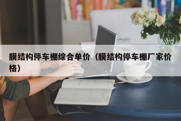 膜结构停车棚综合单价（膜结构停车棚厂家价格）