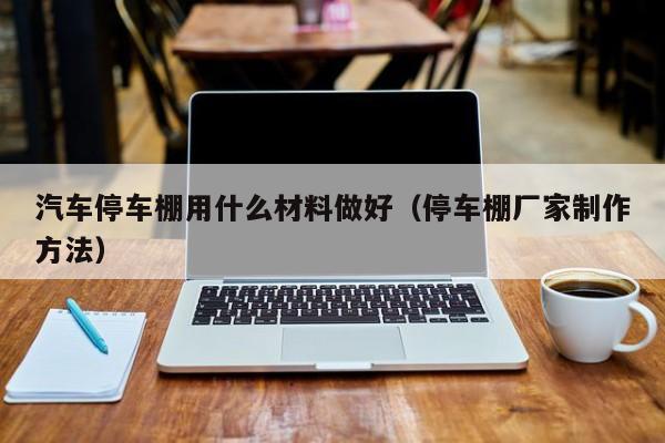 汽车停车棚用什么材料做好（停车棚厂家制作方法）