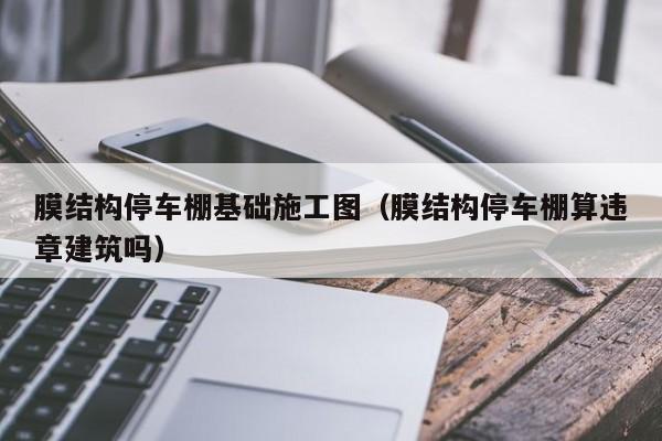 膜结构停车棚基础施工图（膜结构停车棚算违章建筑吗）