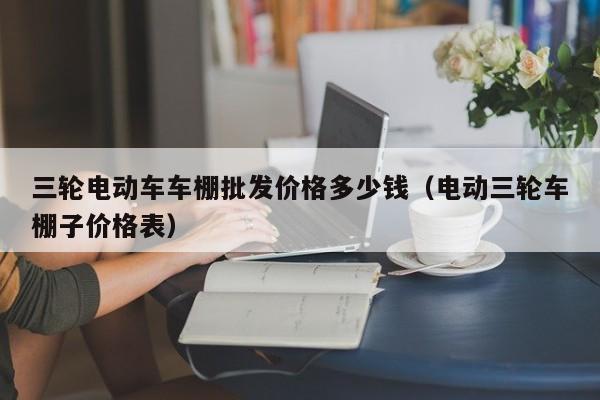 三轮电动车车棚批发价格多少钱（电动三轮车棚子价格表）