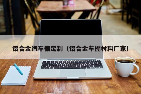 铝合金汽车棚定制（铝合金车棚材料厂家）