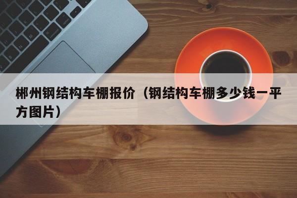 郴州钢结构车棚报价（钢结构车棚多少钱一平方图片）