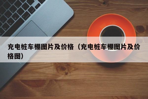 充电桩车棚图片及价格（充电桩车棚图片及价格图）