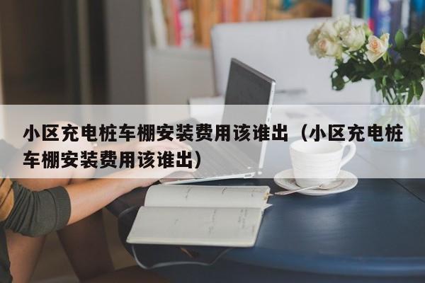 小区充电桩车棚安装费用该谁出（小区充电桩车棚安装费用该谁出）