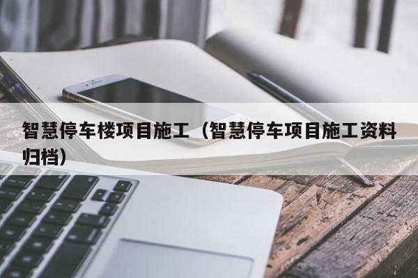 智慧停车楼项目施工（智慧停车项目施工资料归档）